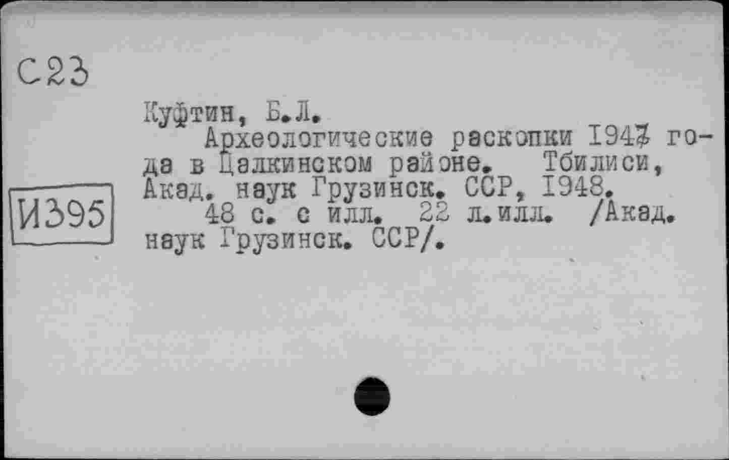 ﻿	
	Куфтвв, Б»Л. Археологические раскопки 194$ года в далкинском районе. Тбилиси,
|И395|	Акад, наук Грузинок. ССР, 1948. 48 с. с илл. 22 л. илл. /Акад, наук Грузинок. ССР/.